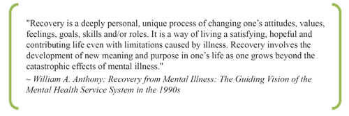 Recovery is a deeply personal, unique process of changing one’s attitudes, values, feelings, goals, skills and/or roles. It is a way of living a satisfying, hopeful and contributing life even with limitations caused by illness. Recovery involves the development of new meaning and purpose in one’s life as one grows beyond the catastrophic effects of mental illness. ~ William A. Anthony: Recovery from Mental Illness: The Guiding Vision of the Mental Health Service System in the 1990s